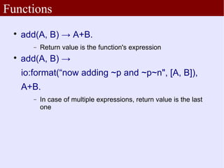 Functions
 
     add(A, B) → A+B.
        −   Return value is the function's expression
 
     add(A, B) →
     io:format(“now adding ~p and ~p~n", [A, B]),
     A+B.
        −   In case of multiple expressions, return value is the last
            one
 