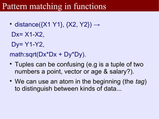 Pattern matching in functions
  
      distance({X1 Y1}, {X2, Y2}) →
  Dx= X1-X2,
  Dy= Y1-Y2,
  math:sqrt(Dx*Dx + Dy*Dy).
  
      Tuples can be confusing (e.g is a tuple of two
      numbers a point, vector or age & salary?).
  
      We can use an atom in the beginning (the tag)
      to distinguish between kinds of data...
 