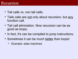 Recursion
 
     Tail calls vs. non tail calls.
 
     Tails calls are not only about recursion, but any
     function call.
 
     Tail call elimination. Now recursion can be as
     good as loops.
 
     In fact, it's can be compiled to jump instructions.
 
     Sometimes it can be much better than loops!
     
         Example: state machines
 