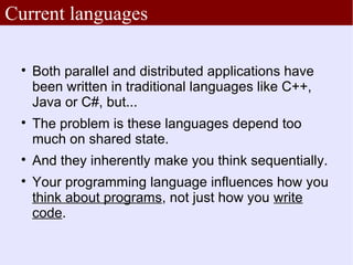Current languages

 
     Both parallel and distributed applications have
     been written in traditional languages like C++,
     Java or C#, but...
 
     The problem is these languages depend too
     much on shared state.
 
     And they inherently make you think sequentially.
 
     Your programming language influences how you
     think about programs, not just how you write
     code.
 