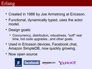 Erlang
 
     Created in 1986 by Joe Armstrong at Ericsson.
 
     Functional, dynamically typed, uses the actor
     model.
 
     Design goals:
     
         Concurrency, distribution, robustness, "soft" real
         time, hot code upgrades...and other goals.
 
     Used in Ericsson devices, Facebook chat,
     Amazon SimpleDB, now quickly growing.
 
     Now open source
 