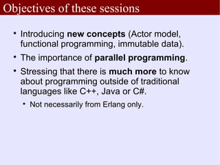Objectives of these sessions
  
      Introducing new concepts (Actor model,
      functional programming, immutable data).
  
      The importance of parallel programming.
  
      Stressing that there is much more to know
      about programming outside of traditional
      languages like C++, Java or C#.
      
          Not necessarily from Erlang only.
 