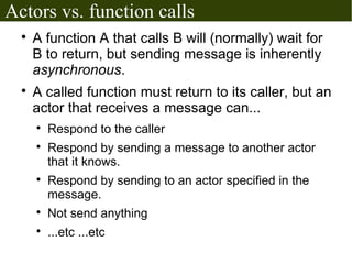 Actors vs. function calls
  
      A function A that calls B will (normally) wait for
      B to return, but sending message is inherently
      asynchronous.
  
      A called function must return to its caller, but an
      actor that receives a message can...
      
          Respond to the caller
      
          Respond by sending a message to another actor
          that it knows.
      
          Respond by sending to an actor specified in the
          message.
      
          Not send anything
      
          ...etc ...etc
 