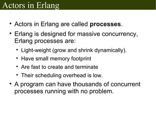 Actors in Erlang
  
      Actors in Erlang are called processes.
  
      Erlang is designed for massive concurrency,
      Erlang processes are:
      
          Light-weight (grow and shrink dynamically).
      
          Have small memory footprint
      
          Are fast to create and terminate
      
          Their scheduling overhead is low.
  
      A program can have thousands of concurrent
      processes running with no problem.
 