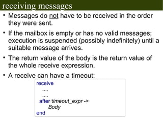 receiving messages

    Messages do not have to be received in the order
    they were sent.

    If the mailbox is empty or has no valid messages;
    execution is suspended (possibly indefinitely) until a
    suitable message arrives.

    The return value of the body is the return value of
    the whole receive expression.

    A receive can have a timeout:
              receive
                ....
                ....
               after timeout_expr ->
                    Body
              end
 