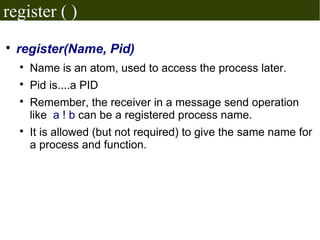 register ( )

    register(Name, Pid)
    
        Name is an atom, used to access the process later.
    
        Pid is....a PID
    
        Remember, the receiver in a message send operation
        like a ! b can be a registered process name.
    
        It is allowed (but not required) to give the same name for
        a process and function.
 