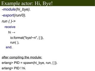Example actor: Hi, Bye!
-module(hi_bye).
-export(run/0).
run ( )->
 receive
    hi →
    io:format("bye!~n", [ ]),
    run( ),
  end.


after compiling the module:
erlang> PID = spawn(hi_bye, run, [ ]).
erlang> PID ! hi.
 