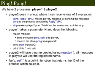 Ping! Pong!
We have 2 processes: player1 & player2
  
      player2 goes in a loop where it can receive one of 2 messages:
       −   {ping, ReplyToPID} makes player2 respond by sending the message
           pong to the process denoted by ReplyToPID
       −   stop makes player2 print “finish” on the screen and exit the loop
  
      player1 takes a parameter N and does the following:
       −   repeat N times:
             
               send the tuple {ping, self( )} to player2
             
               receive the atom pong from player2
       −   send stop to player2
       −   print "finish" and exit.
  
      player2 will have a name created using register( ), all messages
      to player2 will use the registered name.
  
      Note: self( ) is a built-in function that returns the ID of the
      process which called it.
 