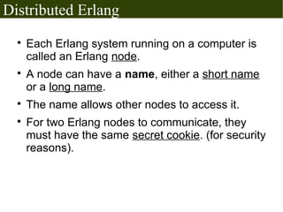 Distributed Erlang
  
      Each Erlang system running on a computer is
      called an Erlang node.
  
      A node can have a name, either a short name
      or a long name.
  
      The name allows other nodes to access it.
  
      For two Erlang nodes to communicate, they
      must have the same secret cookie. (for security
      reasons).
 