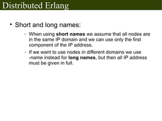 Distributed Erlang
  
      Short and long names:
        −   When using short names we assume that all nodes are
            in the same IP domain and we can use only the first
            component of the IP address.
        −   If we want to use nodes in different domains we use
            -name instead for long names, but then all IP address
            must be given in full.
 