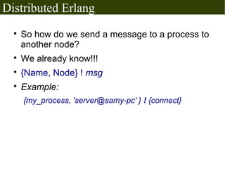 Distributed Erlang
  
      So how do we send a message to a process to
      another node?
  
      We already know!!!
  
      {Name, Node} ! msg
  
      Example:
      {my_process, 'server@samy-pc' } ! {connect}
 