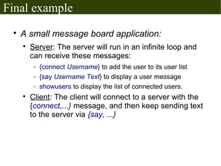 Final example
 
     A small message board application:
     
         Server: The server will run in an infinite loop and
         can receive these messages:
         −   {connect Username} to add the user to its user list
         −   {say Username Text} to display a user message
         −   showusers to display the list of connected users.
     
         Client: The client will connect to a server with the
         {connect,...} message, and then keep sending text
         to the server via {say, ...}
 