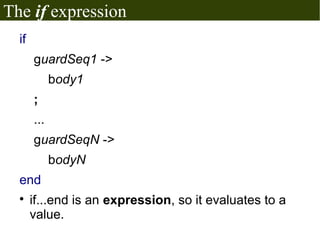 The if expression
  if
       guardSeq1 ->
             body1
       ;
       ...
       guardSeqN ->
             bodyN
  end
  
       if...end is an expression, so it evaluates to a
       value.
 