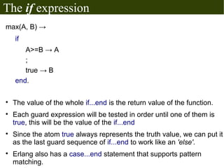 The if expression
max(A, B) →
    if
       A>=B → A
       ;
       true → B
    end.


    The value of the whole if...end is the return value of the function.

    Each guard expression will be tested in order until one of them is
    true, this will be the value of the if...end

    Since the atom true always represents the truth value, we can put it
    as the last guard sequence of if...end to work like an 'else'.

    Erlang also has a case...end statement that supports pattern
    matching.
 