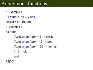 Anonymous functions
 
     Example 1:
 F1 = fun(X, Y) x+y end.
 Result = F1(10, 20).
 
     Example 2:
 F2 = fun
        (Age) when Age<=12 → child;
        (Age) when Age<= 19 → teen;
        (Age) when Age <= 50 → normal;
        ( _ ) → old
        end.
 F2(30).
 
