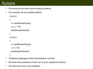 Actors
 
     Concurrency has many hard-to-debug problems.
 
     For example, the lost update problem:
      void a( )
      {
          x= readSharedValue()
          x= x + 100
          writeSharedValue(X)
      }
      void b( )
      {
          x= readSharedValue()
          x= x + 50
          writeSharedValue(X)
      }
 
     Traditional languages solves this problems via locks
 
     But locks have problems of their own (e.g the deadlock problem).
 
     And there are many more problems...
 