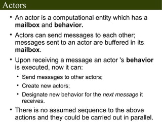 Actors
 
     An actor is a computational entity which has a
     mailbox and behavior.
 
     Actors can send messages to each other;
     messages sent to an actor are buffered in its
     mailbox.
 
     Upon receiving a message an actor 's behavior
     is executed, now it can:
     
         Send messages to other actors;
     
         Create new actors;
     
         Designate new behavior for the next message it
         receives.
 
     There is no assumed sequence to the above
     actions and they could be carried out in parallel.
 