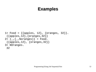 Programming Erlang: the Sequential Part 12
ExamplesExamples
1> Food = {{apples, 12}, {oranges, 32}}.
{{apples,12},{oranges,32}}
2> {_,{_,Noranges}} = Food.
{{apples,12}, {oranges,32}}
3> NOranges.
32
 