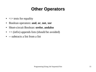 Programming Erlang: the Sequential Part 15
Other OperatorsOther Operators
● =:= tests for equality
● Boolean operators: and, or, not, xor
● Short-circuit Boolean: orelse, andalso
● ++ (infix) appends lists (should be avoided)
● -- subtracts a list from a list
 