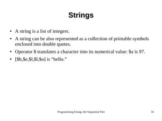 Programming Erlang: the Sequential Part 16
StringsStrings
● A string is a list of integers.
● A string can be also represented as a collection of printable symbols
enclosed into double quotes.
● Operator $ translates a character into its numerical value: $a is 97.
● [$h,$e,$l,$l,$o] is “hello.”
 