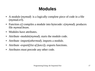 Programming Erlang: the Sequential Part 17
ModulesModules
● A module (mymod) is a logically complete piece of code in a file
(mymod.erl).
● Function c() compiles a module into bytecode: c(mymod). produces
file mymod.beam.
● Modules have attributes.
● Attribute -module(mymod). starts the module code.
● Attribute -import(othermod). imports a module.
● Attribute -export([list of funcs]). exports functions.
● Attributes must precede any other code.
 
