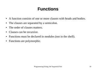 Programming Erlang: the Sequential Part 18
FunctionsFunctions
● A function consists of one or more clauses with heads and bodies.
● The clauses are separated by a semicolon.
● The order of clauses matters.
● Clauses can be recursive.
● Functions must be declared in modules (not in the shell).
● Functions are polymorphic.
 