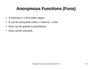 Programming Erlang: the Sequential Part 20
Anonymous Functions (Funs)Anonymous Functions (Funs)
● A function is a first-order object.
● It can be anonymous (like a closure)—a fun.
● Funs can be passed as parameters.
● Funs can be returned.
 