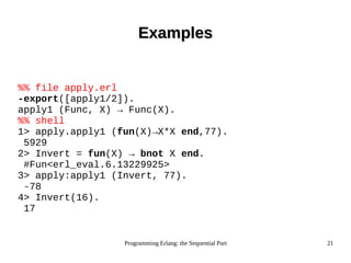 Programming Erlang: the Sequential Part 21
ExamplesExamples
%% file apply.erl
-export([apply1/2]).
apply1 (Func, X) → Func(X).
%% shell
1> apply.apply1 (fun(X)→X*X end,77).
5929
2> Invert = fun(X) → bnot X end.
#Fun<erl_eval.6.13229925>
3> apply:apply1 (Invert, 77).
-78
4> Invert(16).
17
 