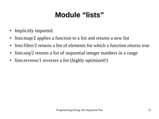 Programming Erlang: the Sequential Part 22
Module “lists”Module “lists”
● Implicitly imported.
● lists:map/2 applies a function to a list and returns a new list
● lists:filter/2 returns a list of elements for which a function returns true
● lists:seq/2 returns a list of sequential integer numbers in a range
● lists:reverse/1 reverses a list (highly optimized!)
 
