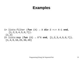 Programming Erlang: the Sequential Part 23
ExamplesExamples
1> lists:filter (fun (X) → X div 2 =:= X-1 end,
[1,2,3,4,5,6,7]).
[1,2]
2> lists:map (fun (X) → X*X end, [1,2,3,4,5,6,7]).
[1,4,9,16,25,36,49]
 