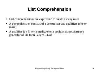 Programming Erlang: the Sequential Part 24
List ComprehensionList Comprehension
● List comprehensions are expression to create lists by rules
● A comprehension consists of a constructor and qualifiers (one or
more)
● A qualifier is a filter (a predicate or a boolean expression) or a
generator of the form Pattern←List
 