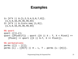 Programming Erlang: the Sequential Part 25
ExamplesExamples
1> [X*X || X←[1,2,3,4,5,6,7,8]].
[1,4,9,16,25,36,49,64]
2> [X*X || X←lists:seq (1,8)].
[1,4,9,16,25,36,49,64]
%% qsort
qsort ([])→[];
qsort ([Pivot|T]) → qsort ([X || X ← T, X < Pivot] ++
[Pivot] ++ qsort ([X || X←T, X >= Pivot]).
%% permutations
perms ([]) → [[]];
perms (L) → [[H|T] || H ← L, T ← perms (L--[H])].
 