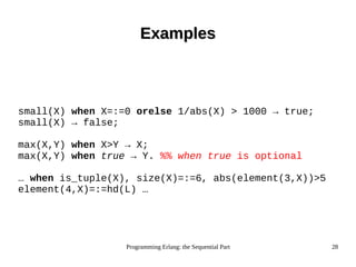 Programming Erlang: the Sequential Part 28
ExamplesExamples
small(X) when X=:=0 orelse 1/abs(X) > 1000 → true;
small(X) → false;
max(X,Y) when X>Y → X;
max(X,Y) when true → Y. %% when true is optional
… when is_tuple(X), size(X)=:=6, abs(element(3,X))>5
element(4,X)=:=hd(L) …
 