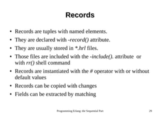Programming Erlang: the Sequential Part 29
RecordsRecords
● Records are tuples with named elements.
● They are declared with -record() attribute.
● They are usually stored in *.hrl files.
● Those files are included with the -include(). attribute or
with rr() shell command
● Records are instantiated with the # operator with or without
default values
● Records can be copied with changes
● Fields can be extracted by matching
 