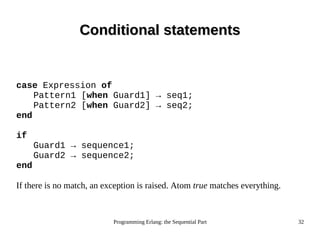 Programming Erlang: the Sequential Part 32
Conditional statementsConditional statements
case Expression of
Pattern1 [when Guard1] → seq1;
Pattern2 [when Guard2] → seq2;
end
if
Guard1 → sequence1;
Guard2 → sequence2;
end
If there is no match, an exception is raised. Atom true matches everything.
 