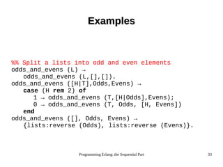 Programming Erlang: the Sequential Part 33
ExamplesExamples
%% Split a lists into odd and even elements
odds_and_evens (L) →
odds_and_evens (L,[],[]).
odds_and_evens ([H|T],Odds,Evens) →
case (H rem 2) of
1 → odds_and_evens (T,[H|Odds],Evens);
0 → odds_and_evens (T, Odds, [H, Evens])
end
odds_and_evens ([], Odds, Evens) →
{lists:reverse (Odds), lists:reverse (Evens)}.
 