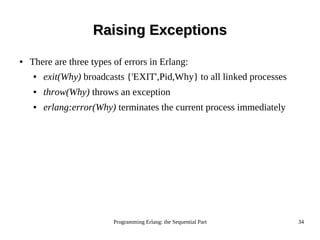 Programming Erlang: the Sequential Part 34
● There are three types of errors in Erlang:
● exit(Why) broadcasts {'EXIT',Pid,Why} to all linked processes
● throw(Why) throws an exception
● erlang:error(Why) terminates the current process immediately
Raising ExceptionsRaising Exceptions
 