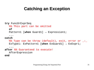 Programming Erlang: the Sequential Part 35
Catching an ExceptionCatching an Exception
try FuncOrExprSeq
%% This part can be omitted
of
Pattern1 [when Guard1] → Expression1;
...
catch
%% Type can be throw (default), exit, error or _:_
ExType1: ExPattern1 [when ExGuard1] → ExExpr1;
...
after %% Guaranteed to execute!
AfterExpression
end
 