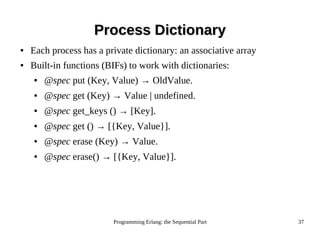 Programming Erlang: the Sequential Part 37
Process DictionaryProcess Dictionary
● Each process has a private dictionary: an associative array
● Built-in functions (BIFs) to work with dictionaries:
● @spec put (Key, Value) → OldValue.
● @spec get (Key) → Value | undefined.
● @spec get_keys () → [Key].
● @spec get () → [{Key, Value}].
● @spec erase (Key) → Value.
● @spec erase() → [{Key, Value}].
 