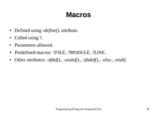 Programming Erlang: the Sequential Part 38
MacrosMacros
● Defined using -define(). attribute.
● Called using ?.
● Parameters allowed.
● Predefined macros: ?FILE, ?MODULE, ?LINE.
● Other attributes: -ifdef()., -undef()., -ifndef()., -else., -endif.
 