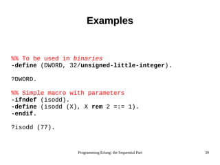 Programming Erlang: the Sequential Part 39
ExamplesExamples
%% To be used in binaries
-define (DWORD, 32/unsigned-little-integer).
?DWORD.
%% Simple macro with parameters
-ifndef (isodd).
-define (isodd (X), X rem 2 =:= 1).
-endif.
?isodd (77).
 