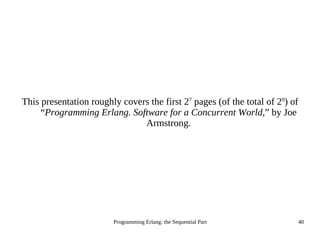Programming Erlang: the Sequential Part 40
This presentation roughly covers the first 27
pages (of the total of 29
) of
“Programming Erlang. Software for a Concurrent World,” by Joe
Armstrong.
 