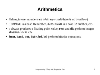 Programming Erlang: the Sequential Part 6
ArithmeticsArithmetics
● Erlang integer numbers are arbitrary-sized (there is no overflow)
● 16#19AC is a base 16 number, 32#SUGAR is a base 32 number, etc.
● / always produces a floating point value; rem and div perform integer
division. 5/2 is 2.5
● bnot, band, bor, bxor, bsl, bsl perform bitwise operations
 
