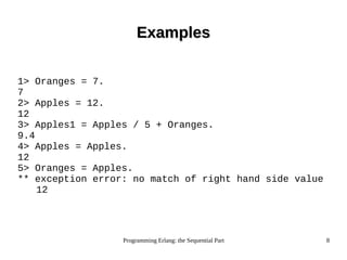 Programming Erlang: the Sequential Part 8
ExamplesExamples
1> Oranges = 7.
7
2> Apples = 12.
12
3> Apples1 = Apples / 5 + Oranges.
9.4
4> Apples = Apples.
12
5> Oranges = Apples.
** exception error: no match of right hand side value
12
 