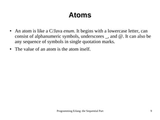 Programming Erlang: the Sequential Part 9
AtomsAtoms
● An atom is like a C/Java enum. It begins with a lowercase letter, can
consist of alphanumeric symbols, underscores _, and @. It can also be
any sequence of symbols in single quotation marks.
● The value of an atom is the atom itself.
 