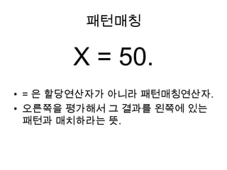 패턴매칭X = 50.= 은 할당연산자가 아니라 패턴매칭연산자.오른쪽을 평가해서 그 결과를 왼쪽에 있는 패턴과 매치하라는 뜻.