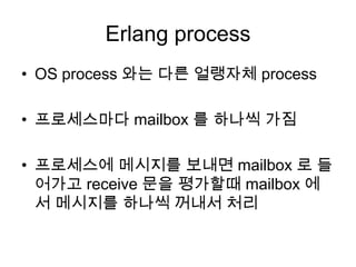 Erlang processOS process 와는 다른얼랭자체process프로세스마다 mailbox 를 하나씩 가짐프로세스에 메시지를 보내면 mailbox 로 들어가고 receive 문을 평가할때mailbox 에서 메시지를 하나씩 꺼내서 처리