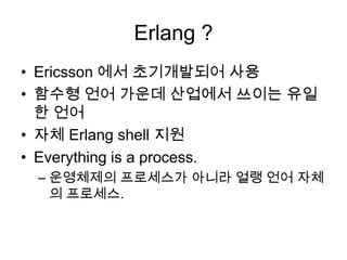 Erlang ?Ericsson 에서 초기개발되어 사용함수형 언어 가운데 산업에서 쓰이는 유일한 언어자체 Erlang shell 지원Everything is a process.운영체제의 프로세스가 아니라 얼랭 언어 자체의 프로세스.