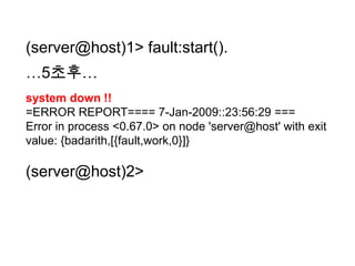 (server@host)1> fault:start().…5초후…system down !!=ERROR REPORT==== 7-Jan-2009::23:56:29 ===Error in process <0.67.0> on node 'server@host' with exit value: {badarith,[{fault,work,0}]}(server@host)2>