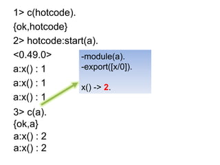 1> c(hotcode).{ok,hotcode}2> hotcode:start(a).<0.49.0>a:x() : 1a:x() : 1a:x() : 1-module(a).-export([x/0]).x() -> 1.-module(a).-export([x/0]).x() -> 2.3> c(a).{ok,a}a:x() : 2a:x() : 2